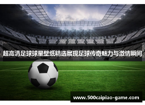 超高清足球球星壁纸精选展现足球传奇魅力与激情瞬间